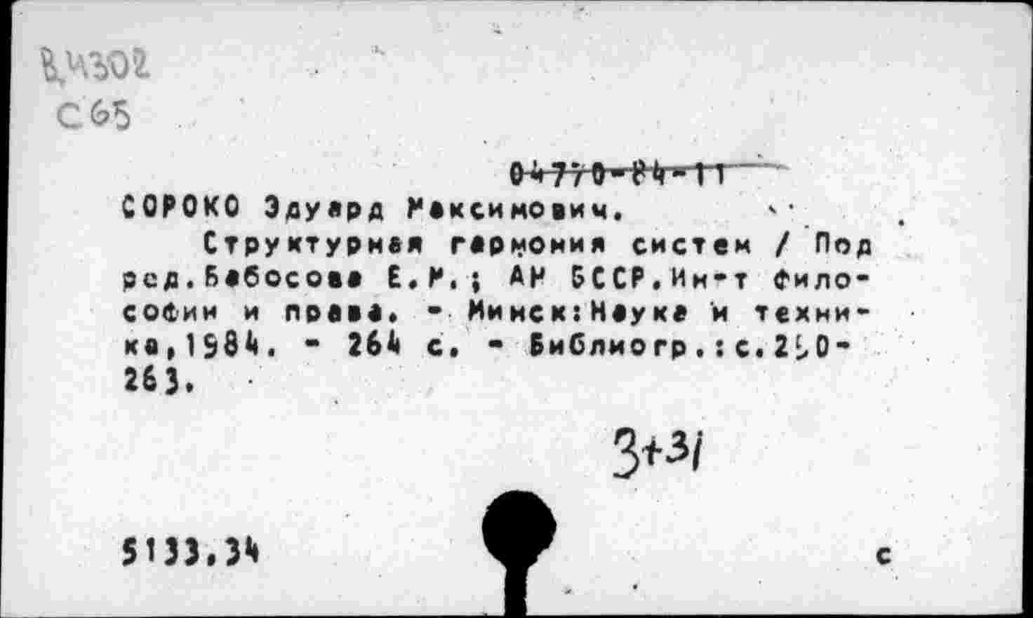 ﻿. 4
С65
СОРОКО Эдуард Максимович.
Структурная гармония систем / Под рсд.Бабосова Е.М.; АН 5ССР.Ии-т философии и права. • Мииск:Науке и техника,198^. - 26А с. - Библиогр.:с.2Ь0" 263.
3+з/
51)3,3*
С